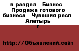  в раздел : Бизнес » Продажа готового бизнеса . Чувашия респ.,Алатырь г.